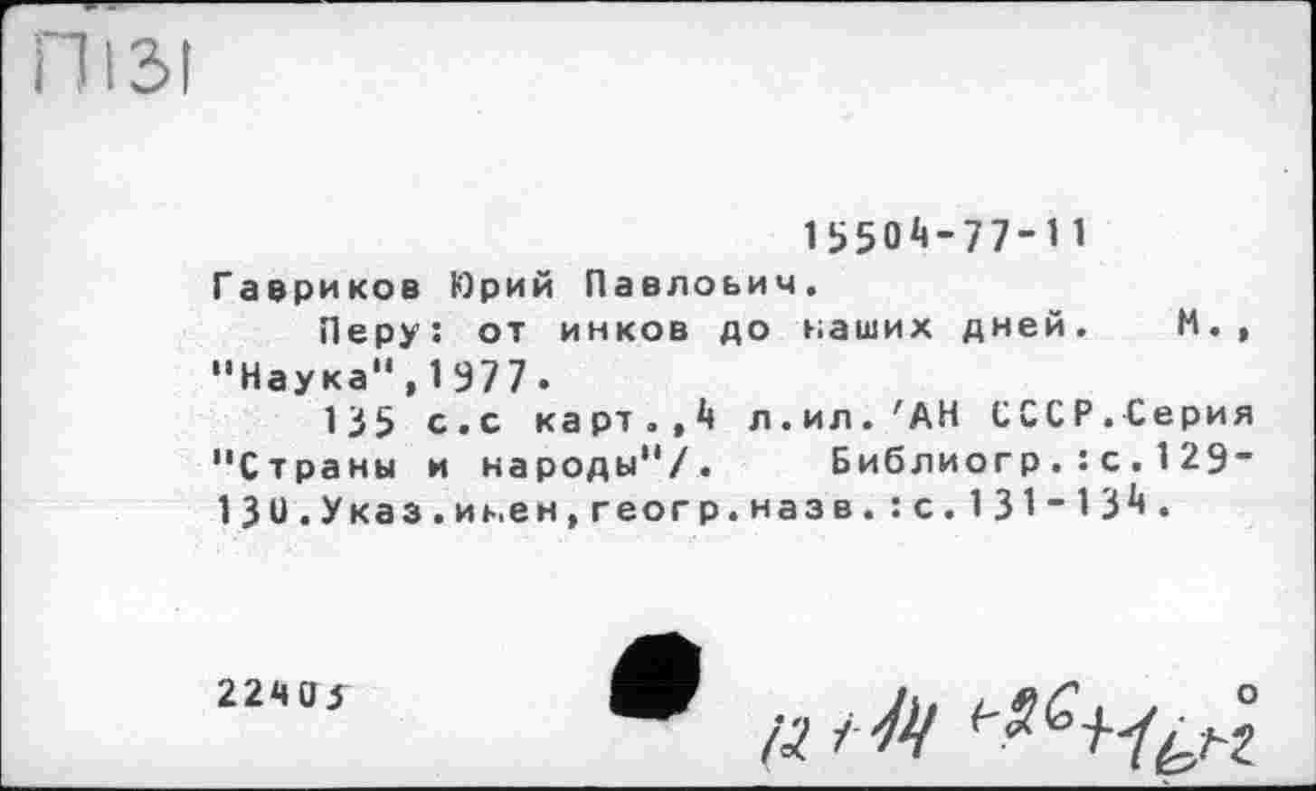 ﻿ПІ ЗІ
15504-77-11
Гавриков Юрий Павлович.
Перу: от инков до наших дней. И., “Наука“,1977.
135 с.с карт.,4 л.ил. 'АН СССР.Серия “Страны и народы“/. Библиогр.:с.129-130.Указ.и ь.ен,геогр.назв.:с.131-134.
22М03
А? tty